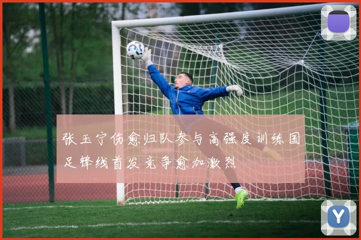 张玉宁伤愈归队参与高强度训练国足锋线首发竞争愈加激烈