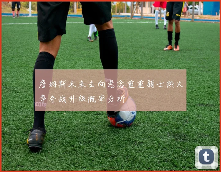 詹姆斯未来去向悬念重重骑士热火争夺战升级概率分析