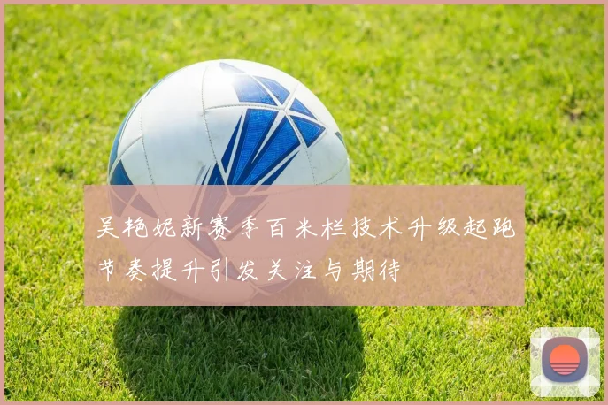吴艳妮新赛季百米栏技术升级起跑节奏提升引发关注与期待