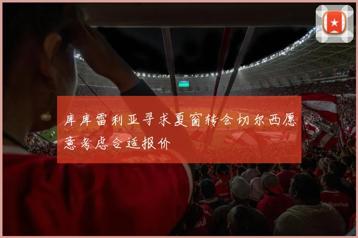 库库雷利亚寻求夏窗转会切尔西愿意考虑合适报价