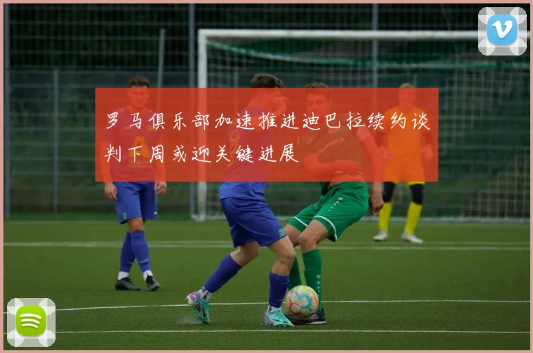 罗马俱乐部加速推进迪巴拉续约谈判下周或迎关键进展
