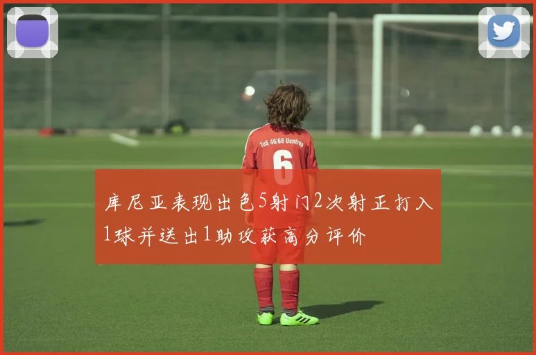 库尼亚表现出色5射门2次射正打入1球并送出1助攻获高分评价