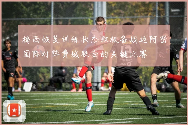 梅西恢复训练状态积极备战迈阿密国际对阵费城联合的关键比赛