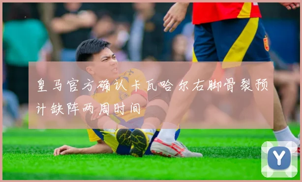 皇马官方确认卡瓦哈尔右脚骨裂预计缺阵两周时间