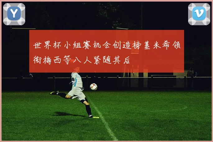 世界杯小组赛机会创造榜基米希领衔梅西等八人紧随其后