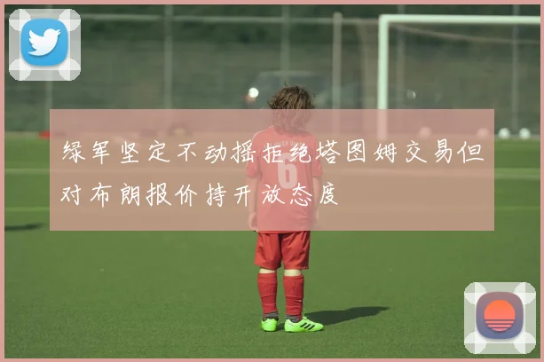 绿军坚定不动摇拒绝塔图姆交易但对布朗报价持开放态度