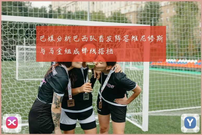 巴媒分析巴西队首发阵容维尼修斯与马金组成锋线搭档