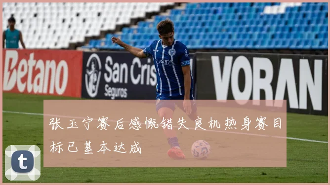 张玉宁赛后感慨错失良机热身赛目标已基本达成