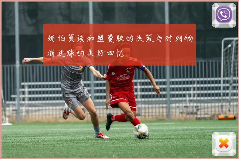 姆伯莫谈加盟曼联的决策与对利物浦进球的美好回忆