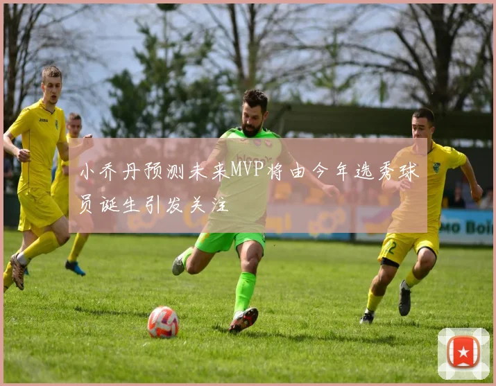 小乔丹预测未来MVP将由今年选秀球员诞生引发关注