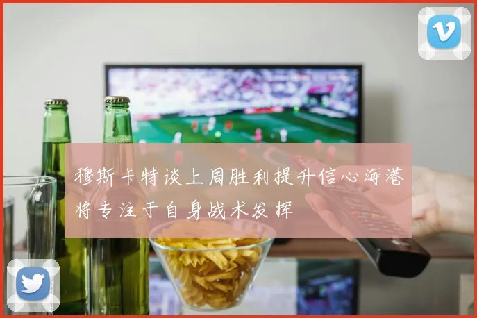 穆斯卡特谈上周胜利提升信心海港将专注于自身战术发挥