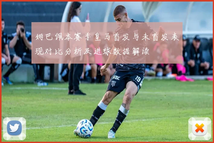 姆巴佩本赛季皇马首发与未首发表现对比分析及进球数据解读