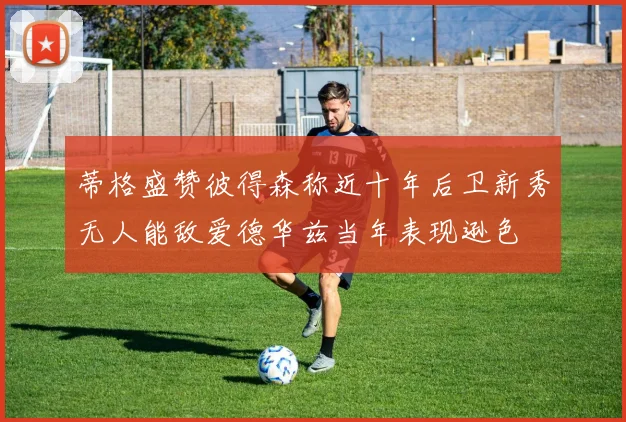 蒂格盛赞彼得森称近十年后卫新秀无人能敌爱德华兹当年表现逊色