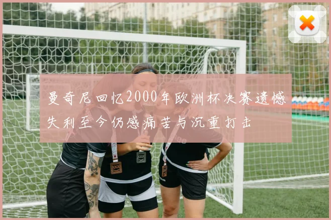 曼奇尼回忆2000年欧洲杯决赛遗憾失利至今仍感痛苦与沉重打击