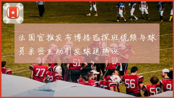 法国官推发布博格巴探班视频与球员亲密互动引发球迷热议