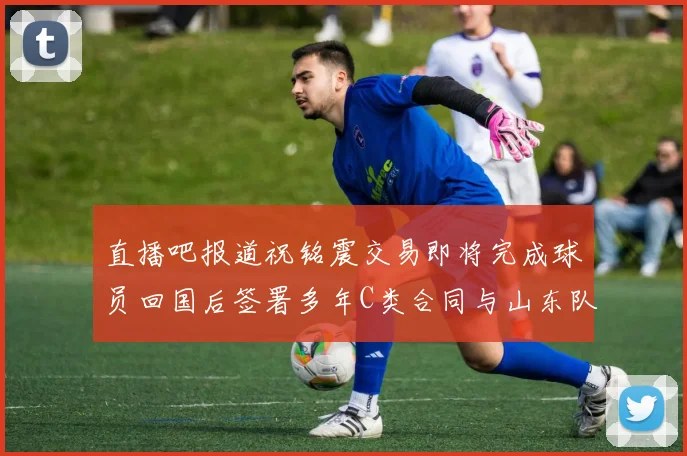 直播吧报道祝铭震交易即将完成球员回国后签署多年C类合同与山东队续约