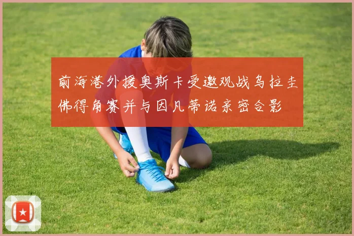 前海港外援奥斯卡受邀观战乌拉圭佛得角赛并与因凡蒂诺亲密合影