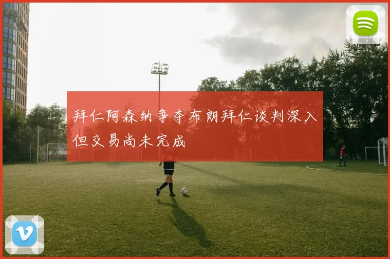 拜仁阿森纳争夺布朗拜仁谈判深入但交易尚未完成