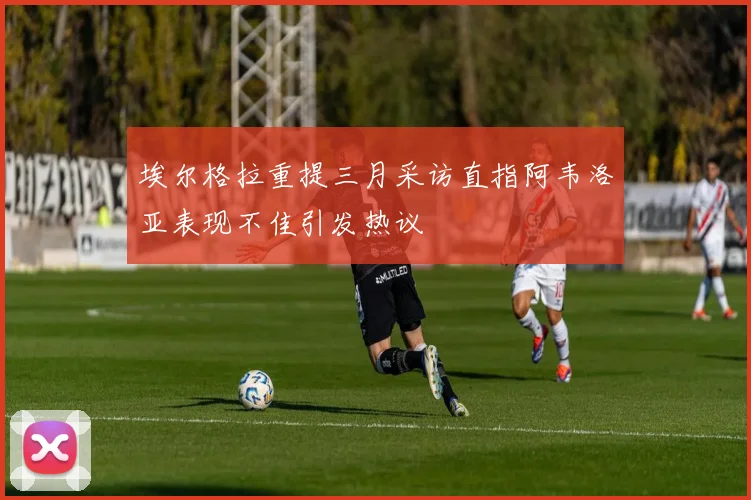 埃尔格拉重提三月采访直指阿韦洛亚表现不佳引发热议
