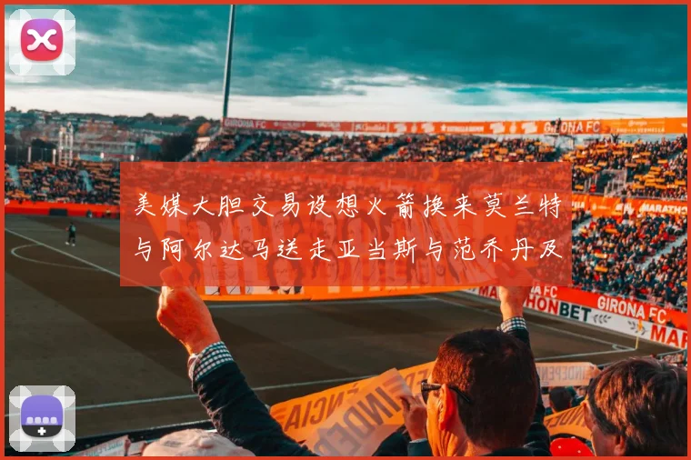 美媒大胆交易设想火箭换来莫兰特与阿尔达马送走亚当斯与范乔丹及两个选秀权